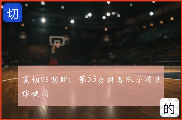 莱切vs朗斯：第53分钟客队小将头球破门